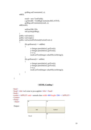 gridbag.setConstraints(l, c); 
add(l); 
result = new TextField(); 
c.gridwidth = GridBagConstraints.RELATIVE; 
gridbag.setConstraints(result, c); 
add(result); 
setSize(200,120); 
setLayout(gridbag); 
} 
public void start(){} 
public void stop(){} 
public void actionPerformed(ActionEvent e) 
{ 
if(e.getSource() == addbtn) 
{ 
x=Integer.parseInt(txt1.getText()); 
y=Integer.parseInt(txt2.getText()); 
x=x+y; 
result.setText(Integer.valueOf(x).toString()); 
} if(e.getSource()== subbtn) 
{ 
x=Integer.parseInt(txt1.getText()); 
y=Integer.parseInt(txt2.getText()); 
x=x-y; 
result.setText(Integer.valueOf(x).toString()); 
} 
} 
} 
* HTML Coading * 
<html> 
<head><title>wel come to java applets</title></head> 
<body> 
<center><APPLET code= sumsub.class width=400 height=200> </APPLET> 
</center> 
</body> 
</html> 
Output : 
19 
 