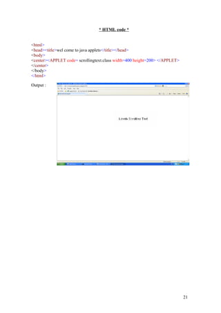 * HTML code * 
<html> 
<head><title>wel come to java applets</title></head> 
<body> 
<center><APPLET code= scrollingtext.class width=400 height=200> </APPLET> 
</center> 
</body> 
</html> 
Output : 
21 
 