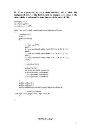 30. Write a program to create three scrollbar and a label. The 
background color of the lableshould be changed according to the 
values of the scrollbars (The combination of the values RGB). 
import java.awt.*; 
import java.applet.*; 
import java.awt.event.*; 
public class scrol extends Applet implements AdjustmentListener 
{ 
Scrollbar R,G,B; 
Label l1; 
public void init() 
{ 
l1 = new Label(""); 
add(l1); 
R = new Scrollbar(Scrollbar.HORIZONTAL,0, 10, 0, 255); 
add(R); 
G = new Scrollbar(Scrollbar.HORIZONTAL,0, 10, 0, 255); 
add(G); 
B = new Scrollbar(Scrollbar.HORIZONTAL,0, 10, 0, 255); 
add(B); 
l1.setVisible(true); 
setSize(200,200); 
setLayout(new GridLayout(4,4)); 
R.addAdjustmentListener(this); 
G.addAdjustmentListener(this); 
B.addAdjustmentListener(this); 
} 
public void start(){} 
public void stop(){} 
public void adjustmentValueChanged(AdjustmentEvent ae) 
{ 
l1.setBackground(new 
Color(R.getValue(),G.getValue(),B.getValue())); 
} 
} 
* HTML Coading * 
22 
 