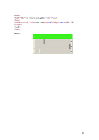 <html> 
<head><title>wel come to java applets</title></head> 
<body> 
<center><APPLET code= scrol.class width=400 height=200> </APPLET> 
</center> 
</body> 
</html> 
Output : 
23 
