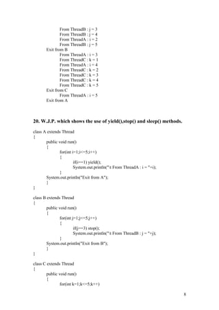 From ThreadB : j = 3 
From ThreadB : j = 4 
From ThreadA : i = 2 
From ThreadB : j = 5 
Exit from B 
From ThreadA : i = 3 
From ThreadC : k = 1 
From ThreadA : i = 4 
From ThreadC : k = 2 
From ThreadC : k = 3 
From ThreadC : k = 4 
From ThreadC : k = 5 
Exit from C 
From ThreadA : i = 5 
Exit from A 
20. W.J.P. which shows the use of yield(),stop() and sleep() methods. 
class A extends Thread 
{ 
public void run() 
{ 
for(int i=1;i<=5;i++) 
{ 
if(i==1) yield(); 
System.out.println("t From ThreadA : i = "+i); 
} 
System.out.println("Exit from A"); 
} 
} 
class B extends Thread 
{ 
public void run() 
{ 
for(int j=1;j<=5;j++) 
{ 
if(j==3) stop(); 
System.out.println("t From ThreadB : j = "+j); 
} 
System.out.println("Exit from B"); 
} 
} 
class C extends Thread 
{ 
public void run() 
{ 
for(int k=1;k<=5;k++) 
8 
 