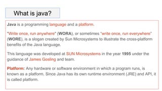 What is java?
Java is a programming language and a platform.
"Write once, run anywhere" (WORA), or sometimes “write once, run everywhere”
(WORE), is a slogan created by Sun Microsystems to illustrate the cross-platform
benefits of the Java language.
This language was developed at SUN Microsystems in the year 1995 under the
guidance of James Gosling and team.
Platform: Any hardware or software environment in which a program runs, is
known as a platform. Since Java has its own runtime environment (JRE) and API, it
is called platform.
 