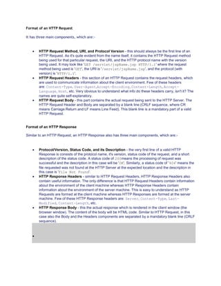Format of an HTTP Request
It has three main components, which are:-

HTTP Request Method, URI, and Protocol Version - this should always be the first line of an
HTTP Request. As it's quite evident from the name itself, it contains the HTTP Request method
being used for that particular request, the URI, and the HTTP protocol name with the version
being used. It may look like 'GET /servlet/jspName.jsp HTTP/1.1' where the request
method being used is 'GET', the URI is '/servlet/jspName.jsp', and the protocol (with
version) is 'HTTP/1.1'.
HTTP Request Headers - this section of an HTTP Request contains the request headers, which
are used to communicate information about the client environment. Few of these headers
are: Content-Type, User-Agent,Accept-Encoding, Content-Length, AcceptLanguage, Host, etc. Very obvious to understand what info do these headers carry, isn't it? The
names are quite self-explanatory.
HTTP Request Body - this part contains the actual request being sent to the HTTP Server. The
HTTP Request Header and Body are separated by a blank line (CRLF sequence, where CR
means Carriage Return and LF means Line Feed). This blank line is a mandatory part of a valid
HTTP Request.

Format of an HTTP Response
Similar to an HTTP Request, an HTTP Response also has three main components, which are:-

Protocol/Version, Status Code, and its Description - the very first line of a valid HTTP
Response is consists of the protocol name, it's version, status code of the request, and a short
description of the status code. A status code of 200means the processing of request was
successful and the description in this case will be 'OK'. Similarly, a status code of '404' means the
file requested was not found at the HTTP Server at the expected location and the description in
this case is 'File Not Found'.
HTTP Response Headers - similar to HTTP Request Headers, HTTP Response Headers also
contain useful information. The only difference is that HTTP Request Headers contain information
about the environment of the client machine whereas HTTP Response Headers contain
information about the environment of the server machine. This is easy to understand as HTTP
Requests are formed at the client machine whereas HTTP Responses are formed at the server
machine. Few of these HTTP Response headers are: Server, Content-Type, LastModified, Content-Length, etc.
HTTP Response Body - this the actual response which is rendered in the client window (the
browser window). The content of the body will be HTML code. Similar to HTTP Request, in this
case also the Body and the Headers components are separated by a mandatory blank line (CRLF
sequence).

 