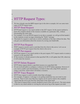 HTTP Request Types:
We have already seen the GET request type in the above example, let's see some more
types of HTTP request types.

HTTP Head Request
HTTP head request is very much similar to the GET request. Its the easiest method to
know the complete details of the resource available on a particular URL, without
downloading the entire data.
For example, if we use HEAD request in our above example, we will get all the header's
in the response except our page containing the "Hello" message.
This kind of a request is used only to retrieve attributes of the data without the data. This
can give you information about the resource by saving your bandwidth.

HTTP Post Request
POST request is mostly used to send data from the client to the server. Let's see an
example of HTTP post request from the client to the server.

HTTP Put request:
HTTP put request is very much similar to the post request. PUT request sends or creates a
resource in the specified URI.
IF the resource is already present in that specified URI, it will update that URI, otherwise
it will create the resource.

HTTP Delete Request:
HTTP delete request deletes a specified resource on a specified URI.
It's not at all advisable to configure a webserver for HTTP delete operation. However if
you want to enable such functionalities, its better to that with a http POST operation
using a web form, which intern will delete a resource.

HTTP Trace Request
HTTP trace request is used to trouble shoot http web pages.
For example, if suppose a web page is not getting loaded the way you want in your
browser. Then in such cases http trace request can be used to retrieve the complete
request that the server got from the client back to the client itself.
This kind of request kind is mostly disabled in most of the web server's. The main reason
is that its very much similar to viewing the web server log of the request you send.

 
