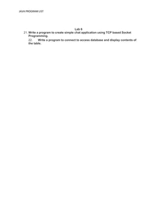 JAVA PROGRAM LIST
Lab 6
21. Write a program to create simple chat application using TCP based Socket
Programming.
22. Write a program to connect to access database and display contents of
the table.
 