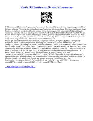 What Is PHP Functions And Methods In Programming
PHP Functions and Methods in Programming Every web developer should keep useful code snippets in a personal library
for future reference. You can see the most useful pieces of coding and functions realizing effects they have through library
functions from a list of several. Use of coding to make various functions performed is necessary when consistency is
required and reachable with good searching on the web. PHP Code Snippets That Can Help You with Your PHP Projects
Sanitize database inputs When inserting data into your database, you have to be careful about SQL injections and other
attempts to insert damaging data into a db. The function below is probably the most complete and efficient way to collect
strings before using them in your ... Show more content on Helpwriting.net ...
function getDistanceBetweenPointsNew($latitude1, $longitude1, $latitude2, $longitude2) { $theta = $longitude1 –
$longitude2; $miles = (sin(deg2rad($latitude1)) * sin(deg2rad($latitude2))) + (cos(deg2rad($latitude1)) *
cos(deg2rad($latitude2)) * cos(deg2rad($theta))); $miles = acos($miles); $miles = rad2deg($miles); $miles = $miles * 60 *
1.1515; $feet = $miles * 5280; $yards = $feet / 3; $kilometers = $miles * 1.609344; $meters = $kilometers * 1000; return
compact('miles','feet','yards','kilometers','meters'); } Example: $point1 = array('lat' => 40.770623, 'long' => –73.964367);
$point2 = array('lat' => 40.758224, 'long' => –73.917404); $distance = getDistanceBetweenPointsNew($point1['lat'],
$point1['long'], $point2['lat'], $point2['long']); foreach ($distance as $unit => $value) { echo $unit.':
'.number_format($value,4).' (–– removed HTML ––) '; } Useful PHP Code Snippets For developers Get all tweets of a
specific hashtag Here is a quick and easy way to get all kinds of tweets of specific use from the useful cURL library. The
following example retrieves all tweets with the #cat hashtag. function getTweets($hash_tag) { $url =
'http://search.twitter.com/search.atom?q='.urlencode($hash_tag) ; echo " (–– removed HTML ––) Connecting to (––
removed HTML ––) $url (–– removed HTML ––) ... (–– removed HTML ––) "; $ch =
... Get more on HelpWriting.net ...
 