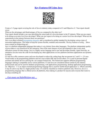 Key Features Of Using Java
Create a 3–5 page report covering the role of Java in industry today compared to C# and Objective–C. Your report should
cover:
What are the advantages and disadvantages of Java as compared to the other two?
Your report should include a use case describing the career path of a Java developer in the IT industry. What can one expect
to be doing as an entry level Java developer? What can one expect to be doing as a senior level Java developer? What are the
expectations in the journey between those two positions?
Java is an object oriented programming language and is considered as global standard for developing various types of
networked applications. This helps to keep the system flexible, modular and extensible. The key features of using ... Show
more content on Helpwriting.net ...
Java is a platform independent language that makes it very distinct from other languages. The platform independent quality
of java makes it very beneficial for the enterprise. One of the main features of java development is that it uses stack
allocation system for data storage. Java is a highly secure language and is user and developer friendly. Apart from this, an
enterprise can also reuse the code for developing any other applications on Java platform and these applications are dynamic
in nature.
C# and Java offer common syntax and were developed to reduce the coding bugs that are present in C and C++. C# uses
Visual studio as the programming platform and Java uses eclipse IDE and several others. C# is used in personal digital
assistant and mobile devices utilizing the .net compact framework. This framework supports different programming
languages making it compatible across various platforms. C# and Java are considered almost similar by the industry
professionals and can be used for database programming, web applications programming, desktop application programming
etc. Objective – C is an object oriented programming language that is used for mobile based application i.e. iPhone and iPad,
it may be safe to say that it is Apple product only. C# could be classified as windows platform only. However, Java is a
programming language that is offered across all platforms, thus making it a product for anyone and everyone that wants to
develop something for
... Get more on HelpWriting.net ...
 