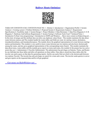 Railway Route Optimizer
TABLE OF CONTENTS S.NO. CONTENTS PAGE NO. 1. Abstract 2. Introduction 1. Organization Profile 3. System
Analysis 1. Existing system 2. Problem Definition 3. Proposed System 4. Requirement Analysis 5. Requirement
Specifications 6. Feasibility study 4. System Design 1. Project Modules 2. Data Dictionary 3. Data Flow Diagrams 4. E–R
Diagrams 5. Hardware And Software Requirements 5. System Testing 6. Software Tools Used 7 Technical Notes 1.
Introduction To Real–time programming 2. Introduction to OOPS and Windows ... Show more content on Helpwriting.net ...
In this train–id unique and this attribute does not allow any duplicate values Route : This module maintains the data about
routes between stations and This module handle the routes tables and fields are route–id, starting–station, destination,
timetakenforordinary, and timetakenforexpress. The module shows the graphical representation of a route between starting–
station and destination. This module is very useful to know routes between any two stations and also know shortest path
among the routes, and also gives graphical representation of the corresponding routes Search : This module maintains the
data about trains, routes tables and this module gives reports on trains and routes, this module In this project has two active
actors they are 1. Administrator 2.Traveller Administrator: The administrator has privileges on Stations, Trains, and Routes
he can Add data into these tables and allow all operations on these tables. Once data is stored into these tables after the
traveler can send a query on that data for generating reports. And he can easily find out which is the shortest path between
two stations Traveler: The traveler has only privileges on search for a train and a route. The traveler sends queries to server
and gets reports on the requested data and he will get graphical
... Get more on HelpWriting.net ...
 