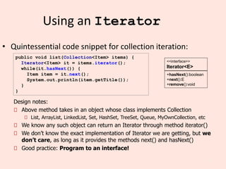 11
Using an Iterator
• Quintessential code snippet for collection iteration:
public void list(Collection<Item> items) {
Iterator<Item> it = items.iterator();
while(it.hasNext()) {
Item item = it.next();
System.out.println(item.getTitle());
}
}
+hasNext():boolean
+next():E
+remove():void
<<interface>>
Iterator<E>
Design notes:
Above method takes in an object whose class implements Collection
List, ArrayList, LinkedList, Set, HashSet, TreeSet, Queue, MyOwnCollection, etc
We know any such object can return an Iterator through method iterator()
We don’t know the exact implementation of Iterator we are getting, but we
don’t care, as long as it provides the methods next() and hasNext()
Good practice: Program to an interface!
 