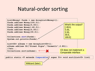 16
Natural-order sorting
List<Money> funds = new ArrayList<Money>();
funds.add(new Money(100,0));
funds.add(new Money(5,50));
funds.add(new Money(-40,0));
funds.add(new Money(5,50));
funds.add(new Money(30,0));
Collections.sort(funds);
System.out.println(funds);
List<CD> albums = new ArrayList<CD>();
albums.add(new CD("Street Signs","Ozomatli",2.80));
//etc...
Collections.sort(albums);
public static <T extends Comparable<? super T>> void sort(List<T> list)

What’s the output?
[-40.0,
5.50,
5.50,
30.0,
100.0]
CD does not implement a
Comparable interface
Wildcard (later)
 