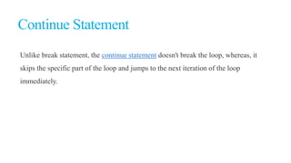 Continue Statement
Unlike break statement, the continue statement doesn't break the loop, whereas, it
skips the specific part of the loop and jumps to the next iteration of the loop
immediately.
 