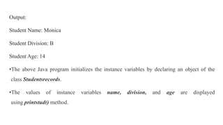 Output:
Student Name: Monica
Student Division: B
Student Age: 14
•The above Java program initializes the instance variables by declaring an object of the
class Studentsrecords.
•The values of instance variables name, division, and age are displayed
using printstud() method.
 