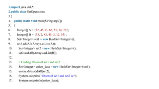 1.import java.util.*;
2.public class SetOperations
3.{
4. public static void main(String args[])
5. {
6. Integer[] A = {22, 45,33, 66, 55, 34, 77};
7. Integer[] B = {33, 2, 83, 45, 3, 12, 55};
8. Set<Integer> set1 = new HashSet<Integer>();
9. set1.addAll(Arrays.asList(A));
10. Set<Integer> set2 = new HashSet<Integer>();
11. set2.addAll(Arrays.asList(B));
12.
13. // Finding Union of set1 and set2
14. Set<Integer> union_data = new HashSet<Integer>(set1);
15. union_data.addAll(set2);
16. System.out.print("Union of set1 and set2 is:");
17. System.out.println(union_data);
 