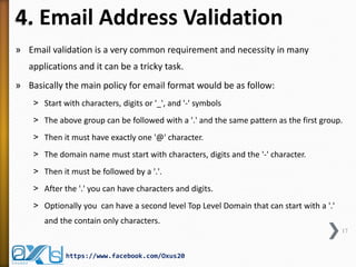 4. Email Address Validation
» Email validation is a very common requirement and necessity in many
applications and it can be a tricky task.
» Basically the main policy for email format would be as follow:
˃ Start with characters, digits or '_', and '-' symbols
˃ The above group can be followed with a '.' and the same pattern as the first group.
˃ Then it must have exactly one '@' character.
˃ The domain name must start with characters, digits and the '-' character.
˃ Then it must be followed by a '.'.
˃ After the '.' you can have characters and digits.

˃ Optionally you can have a second level Top Level Domain that can start with a '.'
and the contain only characters.
17

https://www.facebook.com/Oxus20

 