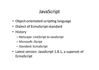 JavaScript	
  
•  Object-­‐orientated	
  scrip)ng	
  language	
  
•  Dialect	
  of	
  EcmaScript-­‐standard	
  
•  History	
  
    –  Netscape:	
  LiveScript	
  to	
  JavaScript	
  
    –  MicrosoH:	
  JScript	
  
    –  Standard:	
  EcmaScript	
  
•  Latest	
  version:	
  JavaScript	
  1.8.1,	
  a	
  superset	
  of	
  
   EcmaScript	
  
 