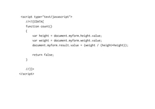 <script type="text/javascript">
   //<![CDATA[
   function count()
   {
       var height = document.myform.height.value;
       var weight = document.myform.weight.value;
       document.myform.result.value = (weight / (height*height));

        return false;
    }

    //]]>
</script>
 