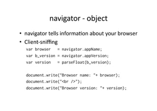 navigator	
  -­‐	
  object	
  
•  navigator	
  tells	
  informa)on	
  about	
  your	
  browser	
  
•  Client-­‐sniﬃng	
  
   var browser   = navigator.appName;
   var b_version = navigator.appVersion;
   var version   = parseFloat(b_version);

   document.write("Browser name: "+ browser);
   document.write("<br />");
   document.write("Browser version: "+ version);
 