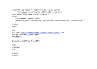 <!DOCTYPE html PUBLIC "-//W3C//DTD XHTML 1.0 Strict//EN"
       "http://www.w3.org/TR/xhtml1/DTD/xhtml1-strict.dtd">
<html xmlns="http://www.w3.org/1999/xhtml">
<head>
    <title>Embed Example</title>
    <meta http-equiv="content-type" content="application/xhtml+xml; charset=utf-8" /
    >
</head>
<body>

<p>
<!-- See: http://covertprestige.info/html/script-syntax/ -->
<script type="text/javascript">
//<![CDATA[

document.write("Hello from JS!");

//]]>
</script>
</p>

</body>
</html>
 