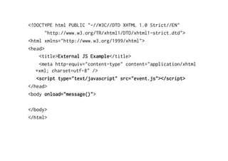 <!DOCTYPE html PUBLIC "-//W3C//DTD XHTML 1.0 Strict//EN"
       "http://www.w3.org/TR/xhtml1/DTD/xhtml1-strict.dtd">
<html xmlns="http://www.w3.org/1999/xhtml">
<head>
    <title>External JS Example</title>
    <meta http-equiv="content-type" content="application/xhtml
   +xml; charset=utf-8" />
   <script type="text/javascript" src="event.js"></script>
</head>
<body onload="message()">

</body>
</html>
 