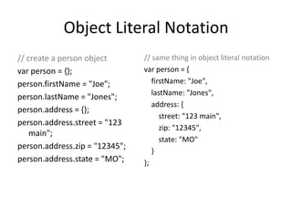 Object Literal Notation// create a person objectvarperson = {};person.firstName = "Joe";person.lastName = "Jones";person.address = {};person.address.street = "123 main";person.address.zip = "12345";person.address.state = "MO";// same thing in object literal notationvar person = {firstName: "Joe",lastName: "Jones",    address: {        street: "123 main",        zip: "12345",        state: "MO"          }};