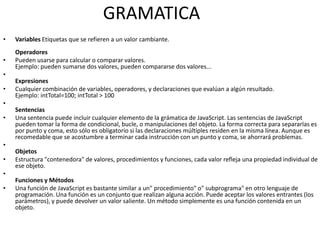 GRAMATICA
•   Variables Etiquetas que se refieren a un valor cambiante.
    Operadores
•   Pueden usarse para calcular o comparar valores.
    Ejemplo: pueden sumarse dos valores, pueden compararse dos valores...
•
    Expresiones
•   Cualquier combinación de variables, operadores, y declaraciones que evalúan a algún resultado.
    Ejemplo: intTotal=100; intTotal > 100
•
    Sentencias
•   Una sentencia puede incluir cualquier elemento de la grámatica de JavaScript. Las sentencias de JavaScript
    pueden tomar la forma de condicional, bucle, o manipulaciones del objeto. La forma correcta para separarlas es
    por punto y coma, esto sólo es obligatorio si las declaraciones múltiples residen en la misma línea. Aunque es
    recomedable que se acostumbre a terminar cada instrucción con un punto y coma, se ahorrará problemas.
•
    Objetos
•   Estructura "contenedora" de valores, procedimientos y funciones, cada valor refleja una propiedad individual de
    ese objeto.
•
    Funciones y Métodos
•   Una función de JavaScript es bastante similar a un" procedimiento" o" subprograma" en otro lenguaje de
    programación. Una función es un conjunto que realizan alguna acción. Puede aceptar los valores entrantes (los
    parámetros), y puede devolver un valor saliente. Un método simplemente es una función contenida en un
    objeto.
 