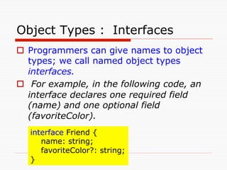 Object Types :　Interfaces	
o  Programmers can give names to object
    types; we call named object types
    interfaces.
o  For example, in the following code, an
    interface declares one required field
    (name) and one optional field
    (favoriteColor). 	
   interface Friend {
       name: string;
       favoriteColor?: string;
   } 	
 