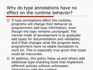 Why do type annotations have no
effect on the runtime behavior?	
o  If type annotations affect the runtime,
    programs will change their behavior as
    programmers add type information, even
    though the logic remains unchanged. The
    normal mode of development is to gradually
    add types for documentation and validation,
    and if that changes what the program does,
    programmers have no stable foundation to
    work on. This is especially true given that types
    could be inaccurate.
o  In addition, this policy helps us and others add
    additional type-checking tools that implement
    different policies without unforeseen
 