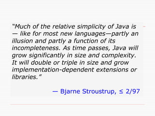 “Much of the relative simplicity of Java is
— like for most new languages—partly an
illusion and partly a function of its
incompleteness. As time passes, Java will
grow significantly in size and complexity.
It will double or triple in size and grow
implementation-dependent extensions or
libraries.”

             — Bjarne Stroustrup, ≤ 2/97	
 