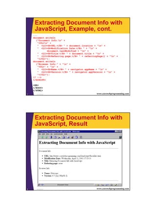 4
JavaScript7 www.corewebprogramming.com
Extracting Document Info with
JavaScript, Example, cont.
...
document.writeln
("Document Info:n" +
"<UL>n" +
" <LI><B>URL:</B> " + document.location + "n" +
" <LI><B>Modification Date:</B> " + "n" +
document.lastModified + "n" +
" <LI><B>Title:</B> " + document.title + "n" +
" <LI><B>Referring page:</B> " + referringPage() + "n" +
"</UL>");
document.writeln
("Browser Info:" + "n" +
"<UL>" + "n" +
" <LI><B>Name:</B> " + navigator.appName + "n" +
" <LI><B>Version:</B> " + navigator.appVersion + "n" +
"</UL>");
// -->
</SCRIPT>
<HR>
</BODY>
</HTML>
JavaScript8 www.corewebprogramming.com
Extracting Document Info with
JavaScript, Result
 