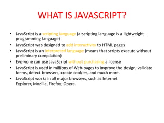 WHAT IS JAVASCRIPT?
• JavaScript is a scripting language (a scripting language is a lightweight
  programming language)
• JavaScript was designed to add interactivity to HTML pages
• JavaScript is an interpreted language (means that scripts execute without
  preliminary compilation)
• Everyone can use JavaScript without purchasing a license
• JavaScript is used in millions of Web pages to improve the design, validate
  forms, detect browsers, create cookies, and much more.
• JavaScript works in all major browsers, such as Internet
  Explorer, Mozilla, Firefox, Opera.
 