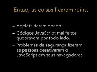 Então, as coisas ficaram ruins.

- Applets deram errado.
- Códigos JavaScript mal feitos
  quebravam por todo lado.
- Problemas de segurança fizeram
  as pessoas desativarem o
  JavaScript em seus navegadores.
 