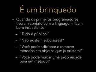 É um brinquedo
-   Quando os primeiros programadores
    tiveram contato com a linguagem ficam
    bem insatisfeitos.
    -   “Tudo é público!”
    -   “Não existem subclasses!”
    -   “Você pode adicionar e remover
        métodos em objetos que já existem!”
    -   “Você pode mudar uma propriedade
        para um método!”
 