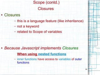 90
Scope (contd.)
Closures
● Closures
– this is a language feature (like inheritance)
– not a keyword
– related to Scope of variables
● Because Javascript implements Closures
When using nested functions
– inner functions have access to variables of outer
functions
 