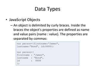 Data Types
• JavaScript Objects
– An object is delimited by curly braces. Inside the
braces the object's properties are defined as name
and value pairs (name : value). The properties are
separated by commas:
var person={firstname:”James",
lastname:”Bond", id:9999};
var person={
firstname : ”James",
lastname : ”Bond",
id : 9999
};
 
