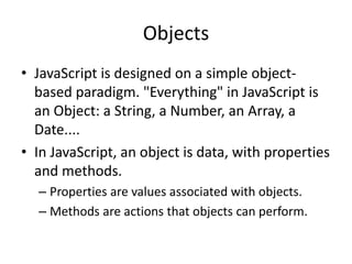 Objects
• JavaScript is designed on a simple object-
based paradigm. "Everything" in JavaScript is
an Object: a String, a Number, an Array, a
Date....
• In JavaScript, an object is data, with properties
and methods.
– Properties are values associated with objects.
– Methods are actions that objects can perform.
 