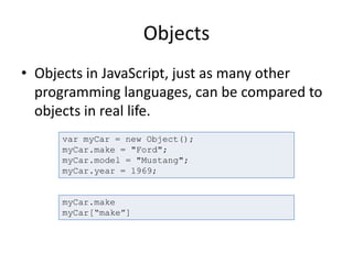 Objects
• Objects in JavaScript, just as many other
programming languages, can be compared to
objects in real life.
var myCar = new Object();
myCar.make = "Ford";
myCar.model = "Mustang";
myCar.year = 1969;
myCar.make
myCar[“make”]
 