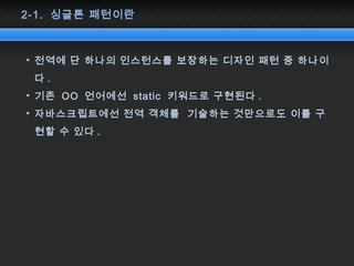 2-1. 싱글톤 패턴이란
• 전역에 단 하나의 인스턴스를 보장하는 디자인 패턴 중 하나이
다 .
• 기존 OO 언어에선 static 키워드로 구현된다 .
• 자바스크립트에선 전역 객체를 기술하는 것만으로도 이를 구
현할 수 있다 .
 