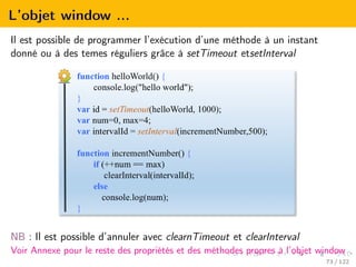 L’objet window ...
Il est possible de programmer l’exécution d’une méthode à un instant
donné ou à des temes réguliers grâce à setTimeout etsetInterval
NB : Il est possible d’annuler avec clearnTimeout et clearInterval
Voir Annexe pour le reste des propriétés et des méthodes propres à l’objet window
73 / 122
 