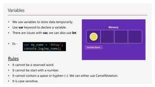 Variables
• We use variables to store data temporarily.
• Use var keyword to declare a variable.
• There are issues with var, we can also use let
• Ex - var my_name = 'Abhay';
console.log(my_name);
Rules
• It cannot be a reserved word.
• It cannot be start with a number.
• It cannot contain a space or hyphen (–). We can either use CamelNotation.
• It is case sensitive.
 