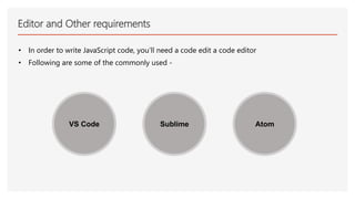 Editor and Other requirements
• In order to write JavaScript code, you’ll need a code edit a code editor
• Following are some of the commonly used -
VS Code Sublime Atom
 