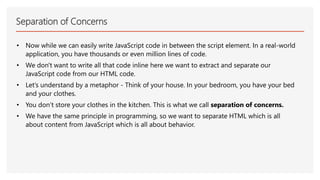 Separation of Concerns
• Now while we can easily write JavaScript code in between the script element. In a real-world
application, you have thousands or even million lines of code.
• We don't want to write all that code inline here we want to extract and separate our
JavaScript code from our HTML code.
• Let’s understand by a metaphor - Think of your house. In your bedroom, you have your bed
and your clothes.
• You don’t store your clothes in the kitchen. This is what we call separation of concerns.
• We have the same principle in programming, so we want to separate HTML which is all
about content from JavaScript which is all about behavior.
 