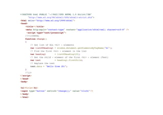 <!DOCTYPE html PUBLIC "-//W3C//DTD XHTML 1.0 Strict//EN"! 
"http://www.w3.org/TR/xhtml1/DTD/xhtml1-strict.dtd">! 
<html xmlns="http://www.w3.org/1999/xhtml">! 
<head>! 
<title></title>! 
<meta http-equiv="content-type" content="application/xhtml+xml; charset=utf-8" />! 
<script type="text/javascript">! 
//<![CDATA[! 
function change()! 
{! 
// Get list of ALL <h1> - elements! 
var listOfHeading1 = window.document.getElementsByTagName("h1"); ! 
// Find the first <h1> - element in the list! 
var heading1 = listOfHeading1[0];! 
// Get the child - element of the first <h1> - element (Text)! 
var text = heading1.firstChild;! 
// Replace the text! 
text.data = "Hello from JS!"; ! 
}! 
//]]>! 
</script>! 
</head>! 
<body>! 
!< 
h1>Title</h1>! 
<input type="button" onClick="change();" value="click!"/>! 
</body>! 
</html> 
 