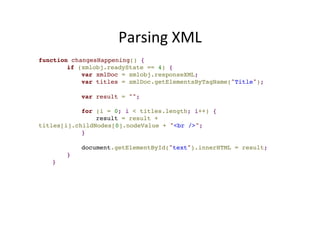 Parsing 
XML 
function changesHappening() {! 
! if (xmlobj.readyState == 4) {! 
! var xmlDoc = xmlobj.responseXML;! 
! var titles = xmlDoc.getElementsByTagName("Title");! 
! 
! var result = "";! 
! 
! for (i = 0; i < titles.length; i++) {! 
! result = result + 
titles[i].childNodes[0].nodeValue + "<br />";! 
! }! 
! 
! document.getElementById("text").innerHTML = result;! 
! }! 
!} 
 