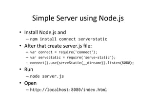 Simple 
Server 
using 
Node.js 
• Install 
Node.js 
and 
– npm install connect serve-static 
• Amer 
that 
create 
server.js 
file: 
– var connect = require('connect'); 
– var serveStatic = require('serve-static'); 
– connect().use(serveStatic(__dirname)).listen(8080); 
• Run 
– node server.js 
• Open 
– http://localhost:8080/index.html 
 