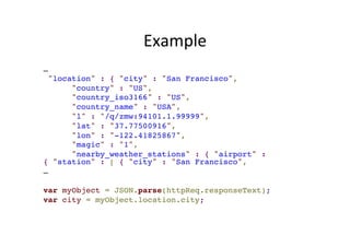 Example 
…! 
"location" : { "city" : "San Francisco",! 
"country" : "US",! 
"country_iso3166" : "US",! 
"country_name" : "USA",! 
"l" : "/q/zmw:94101.1.99999",! 
"lat" : "37.77500916",! 
"lon" : "-122.41825867",! 
"magic" : "1",! 
"nearby_weather_stations" : { "airport" : 
{ "station" : [ { "city" : "San Francisco",! 
…! 
! 
var myObject = JSON.parse(httpReq.responseText);! 
var city = myObject.location.city; 
 