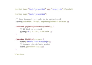 <script type="text/javascript" src="jquery.js"></script>! 
! 
<script type="text/javascript">! 
! 
// When document is ready to be manipulated! 
jQuery(document).ready( pageReadyToBeManipulated );! 
! 
function pageReadyToBeManipulated() {! 
// If link is clicked! 
jQuery("a").click( linkClick );! 
}! 
! 
function linkClick(event) {! 
alert("Thanks for visiting!");! 
// Prevent the default action! 
event.preventDefault(); ! 
}! 
! 
</script> 
 