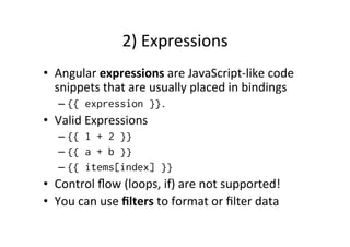 2) 
Expressions 
• Angular 
expressions 
are 
JavaScript-­‐like 
code 
snippets 
that 
are 
usually 
placed 
in 
bindings 
– {{ expression }}. 
• Valid 
Expressions 
– {{ 1 + 2 }} 
– {{ a + b }} 
– {{ items[index] }} 
• Control 
flow 
(loops, 
if) 
are 
not 
supported! 
• You 
can 
use 
filters 
to 
format 
or 
filter 
data 
 