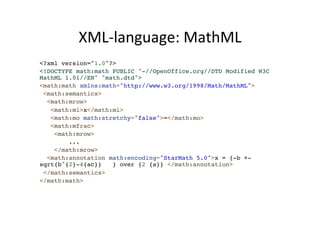 XML-­‐language: 
MathML 
<?xml version="1.0"?>! 
<!DOCTYPE math:math PUBLIC "-//OpenOffice.org//DTD Modified W3C 
MathML 1.01//EN" "math.dtd">! 
<math:math xmlns:math="http://www.w3.org/1998/Math/MathML">! 
<math:semantics>! 
<math:mrow>! 
<math:mi>x</math:mi>! 
<math:mo math:stretchy="false">=</math:mo>! 
<math:mfrac>! 
<math:mrow>! 
...! 
</math:mrow>! 
<math:annotation math:encoding="StarMath 5.0">x = {-b +- 
sqrt{b^{2}-4{ac}} } over {2 {a}} </math:annotation>! 
</math:semantics>! 
</math:math>! 
 