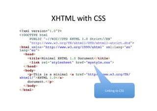 XHTML 
with 
CSS 
<?xml version="1.0"?>! 
<!DOCTYPE html ! 
PUBLIC "-//W3C//DTD XHTML 1.0 Strict//EN"! 
"http://www.w3.org/TR/xhtml1/DTD/xhtml1-strict.dtd">! 
<html xmlns="http://www.w3.org/1999/xhtml" xml:lang="en" 
lang="en">! 
<head>! 
<title>Minimal XHTML 1.0 Document</title>! 
<link rel="stylesheet" href="mystyle.css">! 
</head>! 
<body>! 
<p>This is a minimal <a href="http://www.w3.org/TR/ 
xhtml1/">XHTML 1.0</a> ! 
document.</p>! 
</body>! 
</html> Linking 
to 
CSS 
 