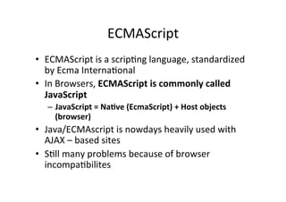 ECMAScript 
• ECMAScript 
is 
a 
scripMng 
language, 
standardized 
by 
Ecma 
InternaMonal 
• In 
Browsers, 
ECMAScript 
is 
commonly 
called 
JavaScript 
– JavaScript 
= 
NaBve 
(EcmaScript) 
+ 
Host 
objects 
(browser) 
• Java/ECMAscript 
is 
nowdays 
heavily 
used 
with 
AJAX 
– 
based 
sites 
• SMll 
many 
problems 
because 
of 
browser 
incompaMbilites 
 